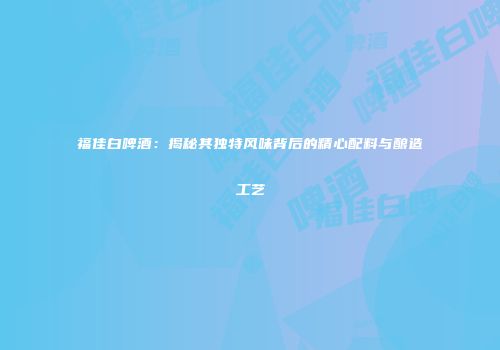 福佳白啤酒：揭秘其独特风味背后的精心配料与酿造工艺