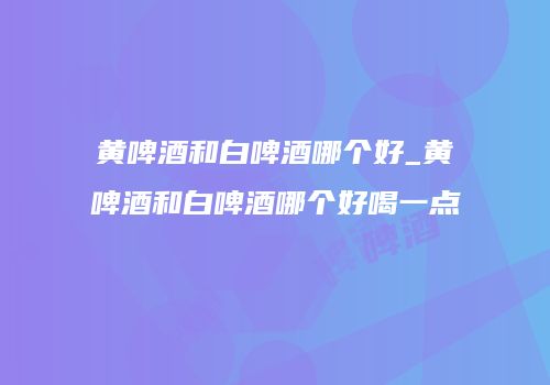 黄啤酒和白啤酒哪个好_黄啤酒和白啤酒哪个好喝一点
