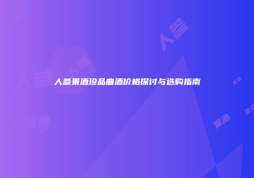 人参果酒珍品曲酒价格探讨与选购指南