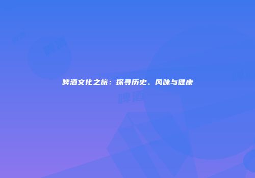 啤酒文化之旅：探寻历史、风味与健康