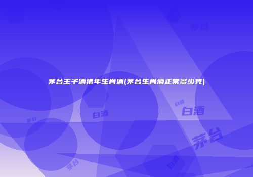 茅台王子酒猪年生肖酒(茅台生肖酒正常多少克)