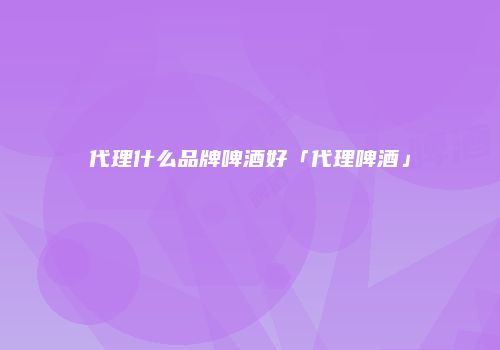 代理什么品牌啤酒好「代理啤酒」