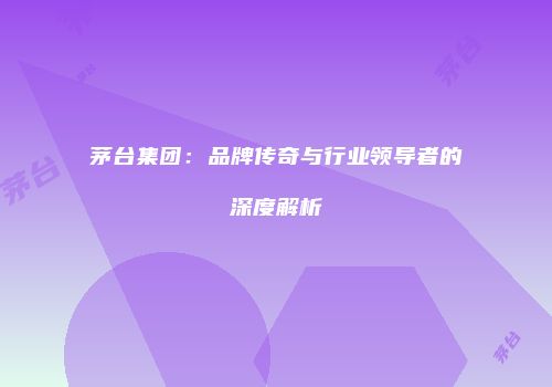 茅台集团：品牌传奇与行业领导者的深度解析