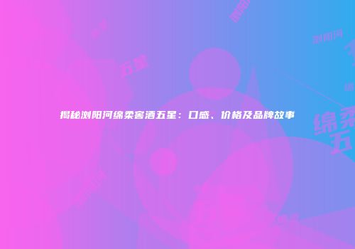 揭秘浏阳河绵柔窖酒五星：口感、价格及品牌故事