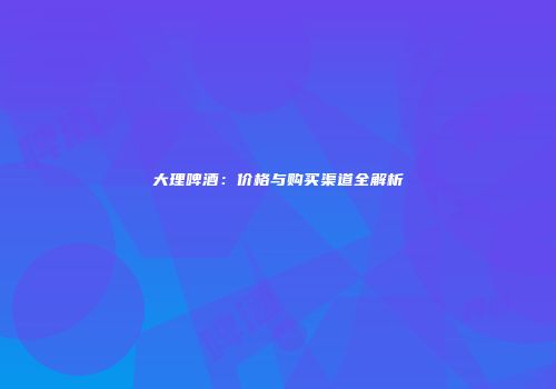 大理啤酒：价格与购买渠道全解析