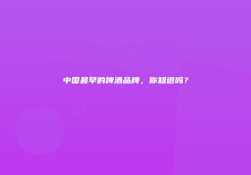 中国最早的啤酒品牌，你知道吗？