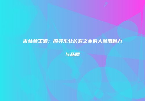 吉林参王酒：探寻东北长寿之乡的人参酒魅力与品质