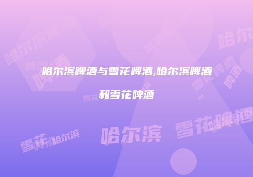 哈尔滨啤酒与雪花啤酒,哈尔滨啤酒和雪花啤酒