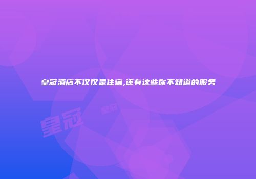 皇冠酒店不仅仅是住宿,还有这些你不知道的服务