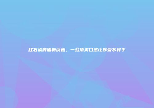 红石梁啤酒新淡麦，一款清爽口感让你爱不释手