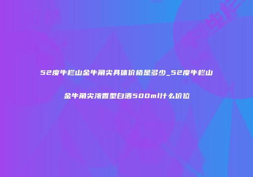 52度牛栏山金牛角尖具体价格是多少_52度牛栏山金牛角尖浓香型白酒500ml什么价位