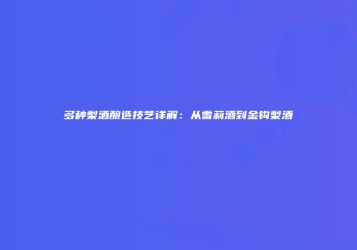 多种梨酒酿造技艺详解：从雪莉酒到金钩梨酒