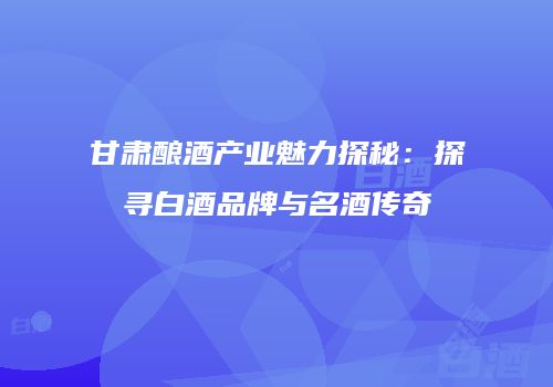 甘肃酿酒产业魅力探秘：探寻白酒品牌与名酒传奇