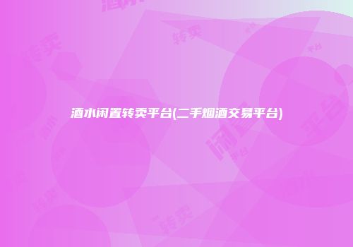 酒水闲置转卖平台(二手烟酒交易平台)