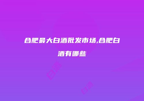 合肥最大白酒批发市场,合肥白酒有哪些