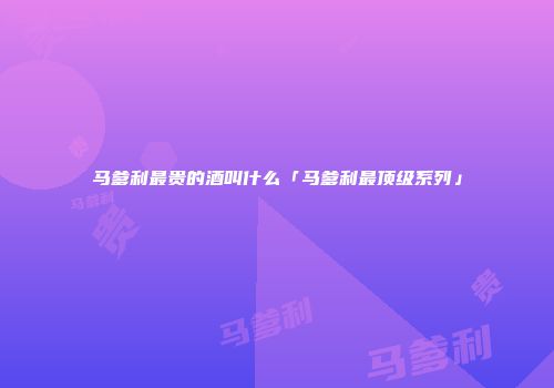 马爹利最贵的酒叫什么「马爹利最顶级系列」