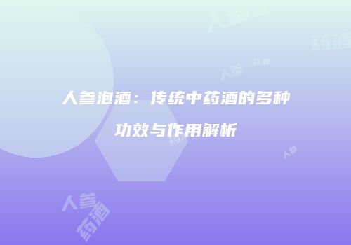 人参泡酒：传统中药酒的多种功效与作用解析