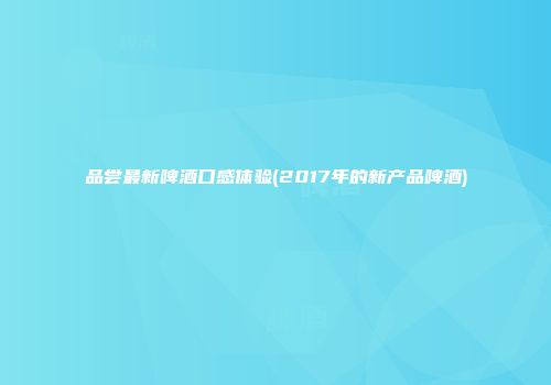 品尝最新啤酒口感体验(2017年的新产品啤酒)