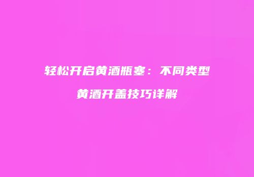 轻松开启黄酒瓶塞：不同类型黄酒开盖技巧详解