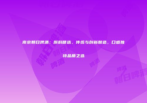 南京朝日啤酒：原料精选，传统与创新酿造，口感独特品质之选