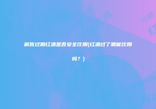 解答过期红酒是否安全饮用(红酒过了期能饮用吗？)