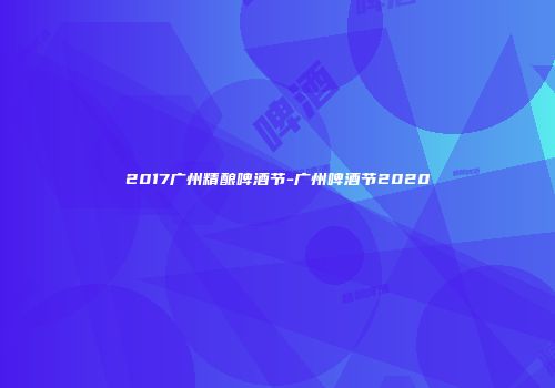 2017广州精酿啤酒节-广州啤酒节2020