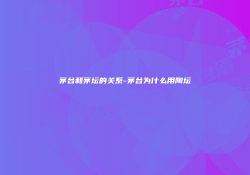 茅台和茅坛的关系-茅台为什么用陶坛