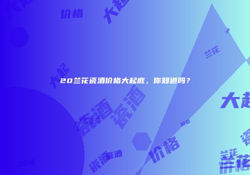20兰花瓷酒价格大起底，你知道吗？