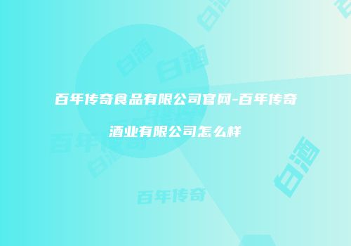 百年传奇食品有限公司官网-百年传奇酒业有限公司怎么样