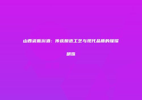山西瓷瓶汾酒：传统酿造工艺与现代品质的璀璨明珠