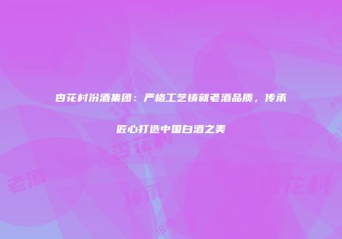 杏花村汾酒集团：严格工艺铸就老酒品质，传承匠心打造中国白酒之美
