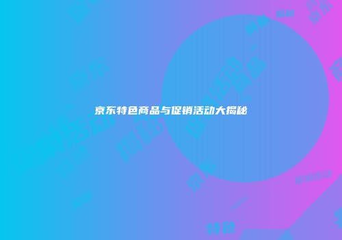 京东特色商品与促销活动大揭秘