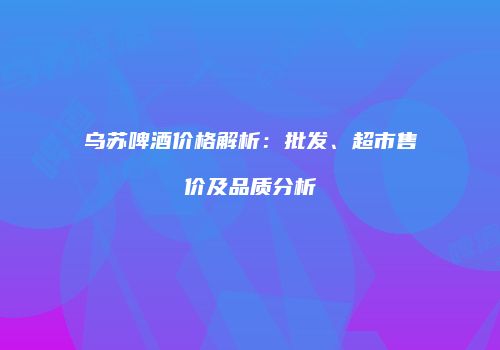 乌苏啤酒价格解析：批发、超市售价及品质分析