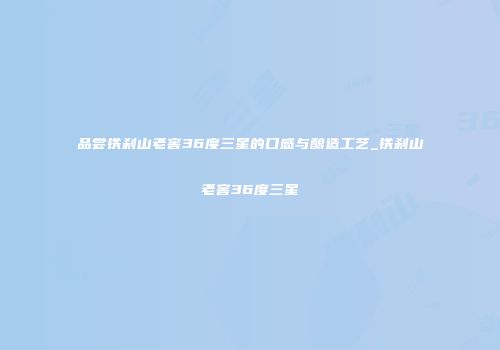 品尝铁刹山老窖36度三星的口感与酿造工艺_铁刹山老窖36度三星