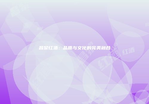 昌黎红酒：品质与文化的完美融合