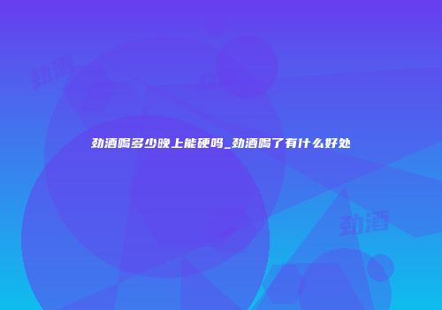 劲酒喝多少晚上能硬吗_劲酒喝了有什么好处