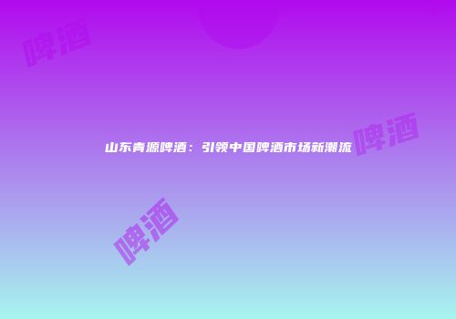 山东青源啤酒：引领中国啤酒市场新潮流