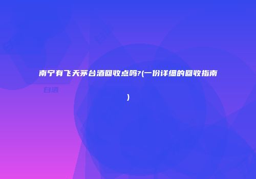 南宁有飞天茅台酒回收点吗?(一份详细的回收指南)