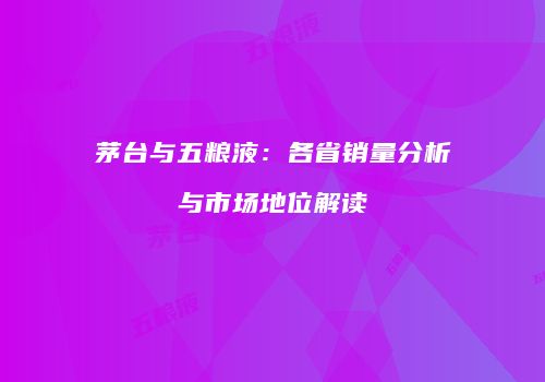 茅台与五粮液：各省销量分析与市场地位解读