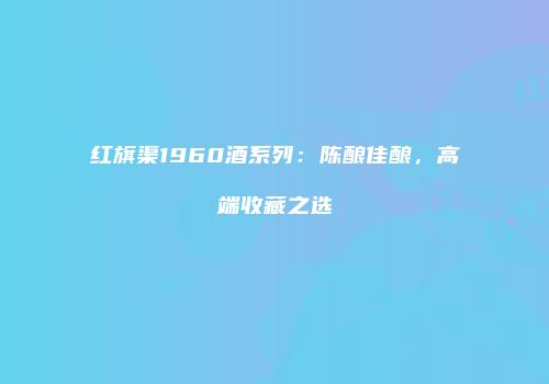 红旗渠1960酒系列：陈酿佳酿，高端收藏之选