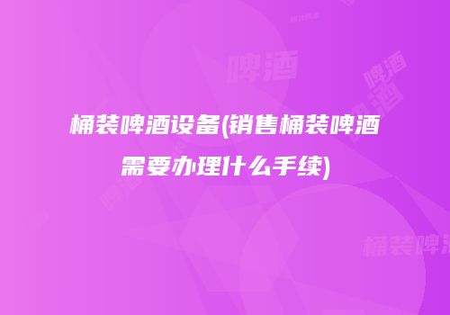 桶装啤酒设备(销售桶装啤酒需要办理什么手续)