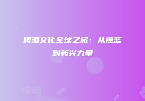 啤酒文化全球之旅：从摇篮到新兴力量