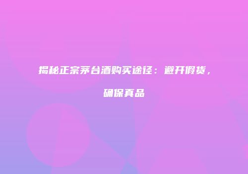 揭秘正宗茅台酒购买途径：避开假货，确保真品