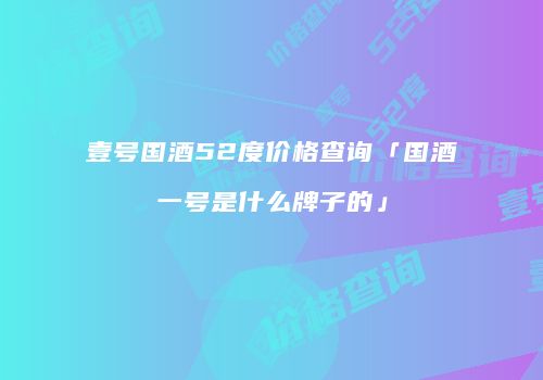 壹号国酒52度价格查询「国酒一号是什么牌子的」