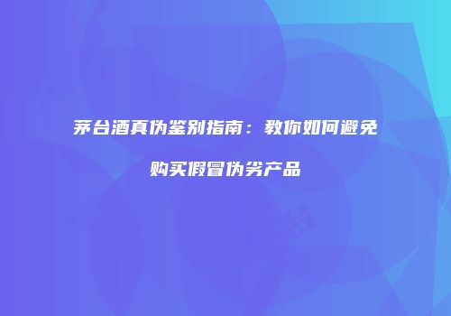 茅台酒真伪鉴别指南：教你如何避免购买假冒伪劣产品