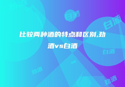 比较两种酒的特点和区别,劲酒vs白酒