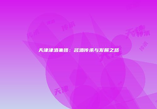 天津津酒集团：名酒传承与发展之路