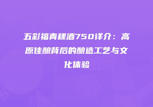 五彩福青稞酒750详介：高原佳酿背后的酿造工艺与文化体验