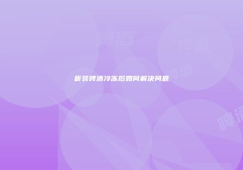 听装啤酒冷冻后如何解决问题