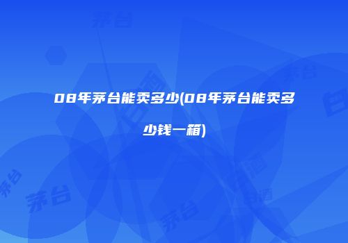 08年茅台能卖多少(08年茅台能卖多少钱一箱)